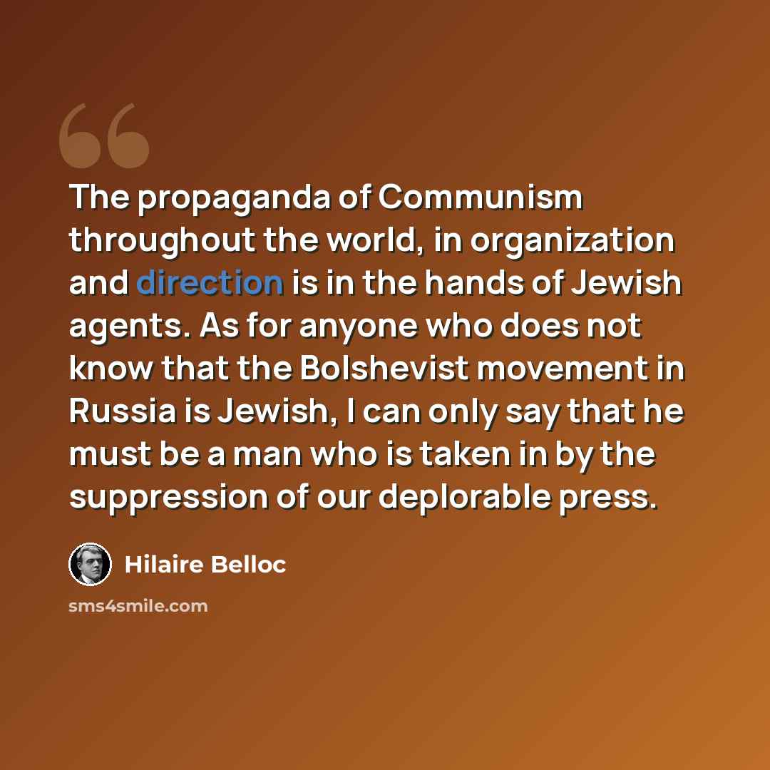 “The propaganda of Communism throughout the world, in organization and direction is in the hands of Jewish agents. As for anyone who does not know that the Bolshevist movement in Russia is Jewish, I can only say that he must be a man who is taken in by the suppression of our deplorable press.” quote by Hilaire Belloc