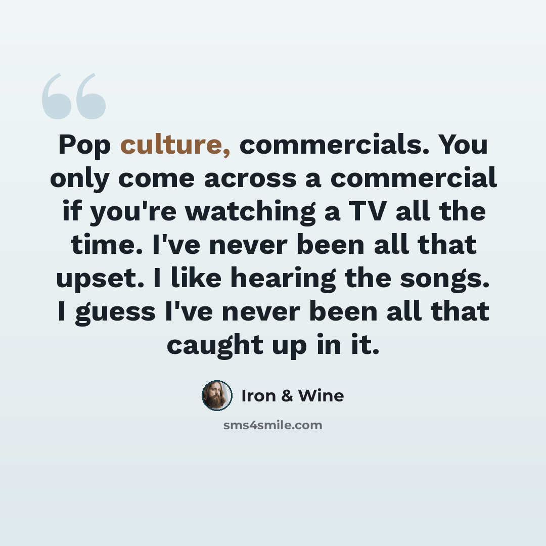 “Pop culture, commercials. You only come across a commercial if you're watching a TV all the time. I've never been all that upset. I like hearing the songs. I guess I've never been all that caught up in it.” quote by Iron & Wine