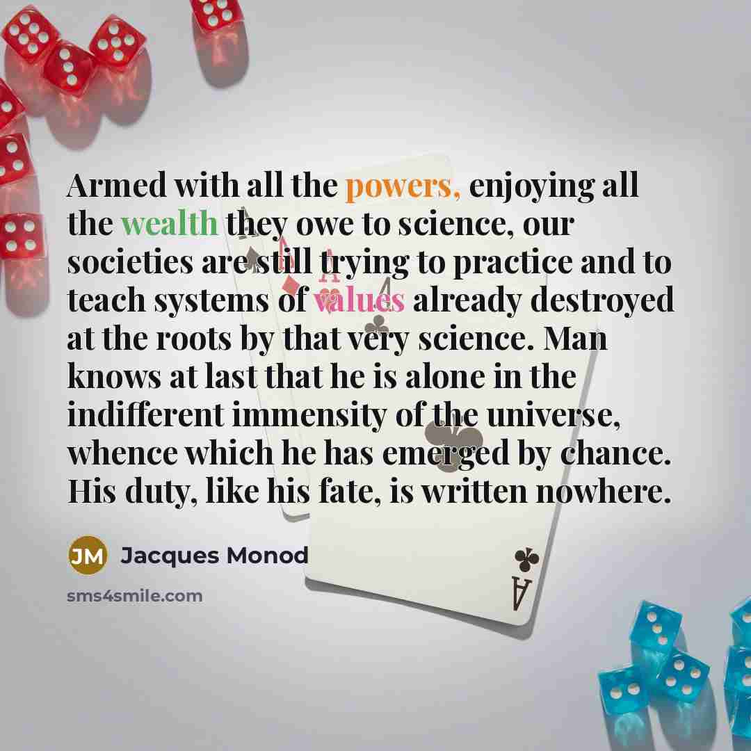 “Armed with all the powers, enjoying all the wealth they owe to science, our societies are still trying to practice and to teach systems of values already destroyed at the roots by that very science. Man knows at last that he is alone in the indifferent immensity of the universe, whence which he…” quote by Jacques Monod