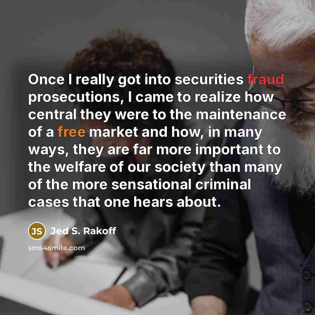 “Once I really got into securities fraud prosecutions, I came to realize how central they were to the maintenance of a free market and how, in many ways, they are far more important to the welfare of our society than many of the more sensational criminal cases that one hears about.” quote by Jed S. Rakoff