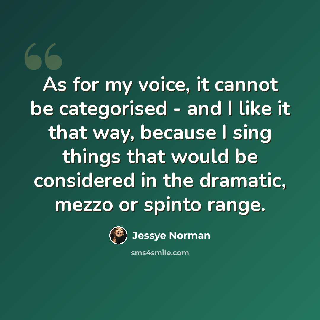 “As for my voice, it cannot be categorised - and I like it that way, because I sing things that would be considered in the dramatic, mezzo or spinto range.” quote by Jessye Norman
