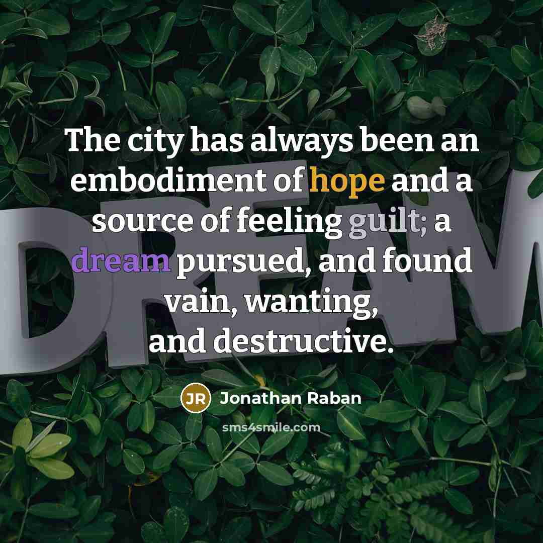 “The city has always been an embodiment of hope and a source of feeling guilt; a dream pursued, and found vain, wanting, and destructive.” quote by Jonathan Raban
