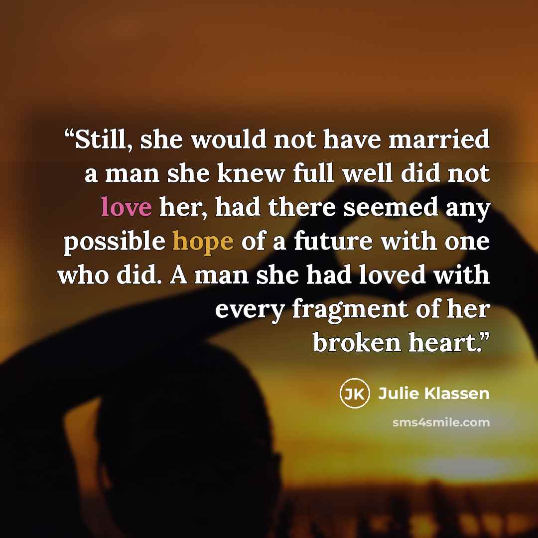 “Still, she would not have married a man she knew full well did not love her, had there seemed any possible hope of a future with one who did. A man she had loved with every fragment of her broken heart.” quote by Julie Klassen