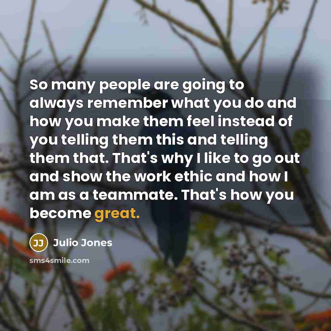 “So many people are going to always remember what you do and how you make them feel instead of you telling them this and telling them that. That's why I like to go out and show the work ethic and how I am as a teammate. That's how you become great.” quote by Julio Jones