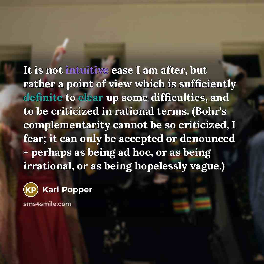 “It is not intuitive ease I am after, but rather a point of view which is sufficiently definite to clear up some difficulties, and to be criticized in rational terms. (Bohr's complementarity cannot be so criticized, I fear; it can only be accepted or denounced - perhaps as being ad hoc, or as being…” quote by Karl Popper