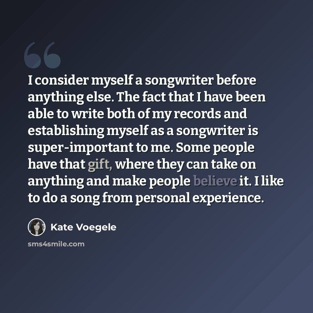 “I consider myself a songwriter before anything else. The fact that I have been able to write both of my records and establishing myself as a songwriter is super-important to me. Some people have that gift, where they can take on anything and make people believe it. I like to do a song from…” quote by Kate Voegele