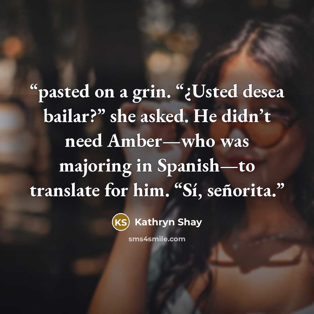 “pasted on a grin. “¿Usted desea bailar?” she asked. He didn’t need Amber—who was majoring in Spanish—to translate for him. “Sí, señorita.” quote by Kathryn Shay