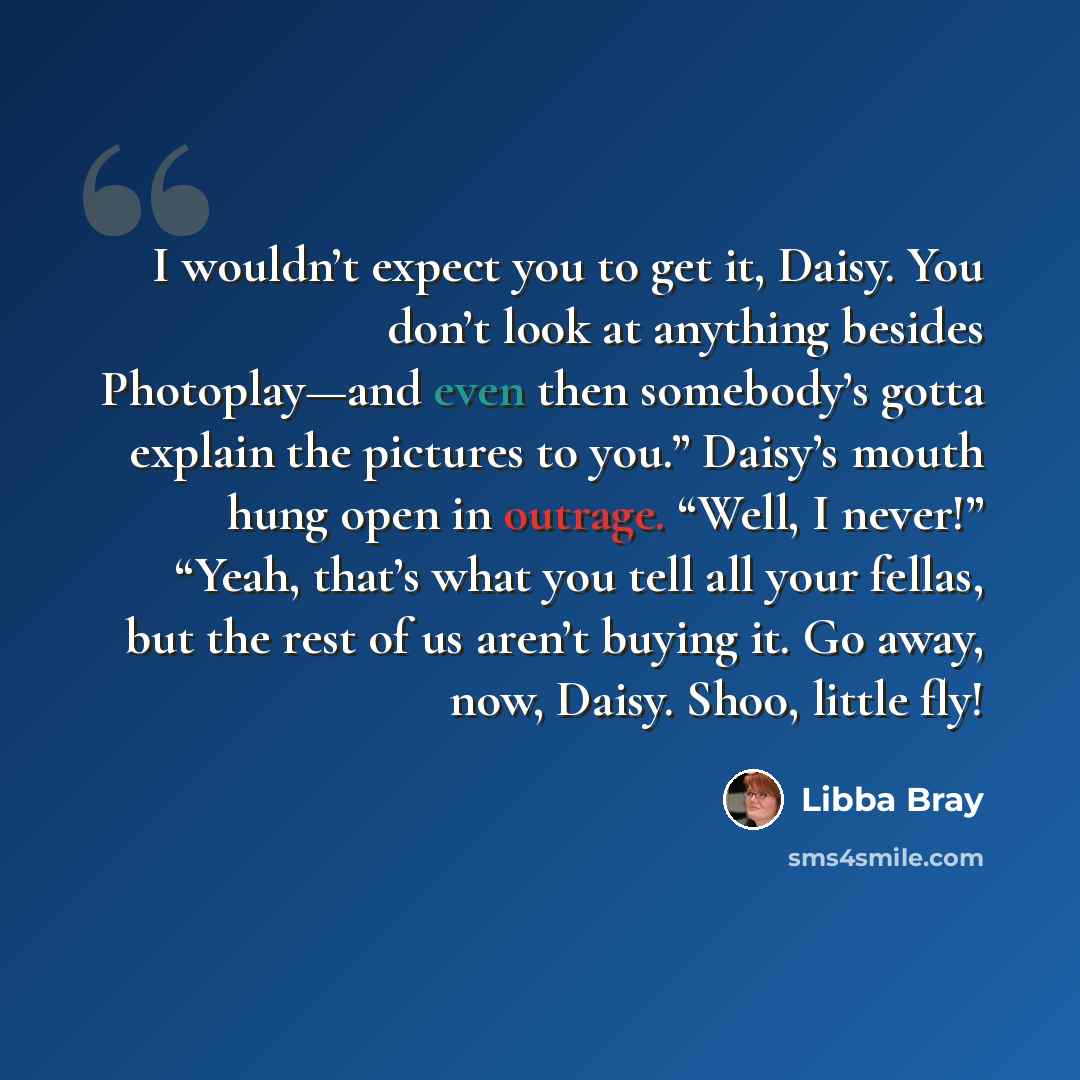 “I wouldn’t expect you to get it, Daisy. You don’t look at anything besides Photoplay—and even then somebody’s gotta explain the pictures to you.” Daisy’s mouth hung open in outrage. “Well, I never!” “Yeah, that’s what you tell all your fellas, but the rest of us aren’t buying it. Go away, now…” quote by Libba Bray