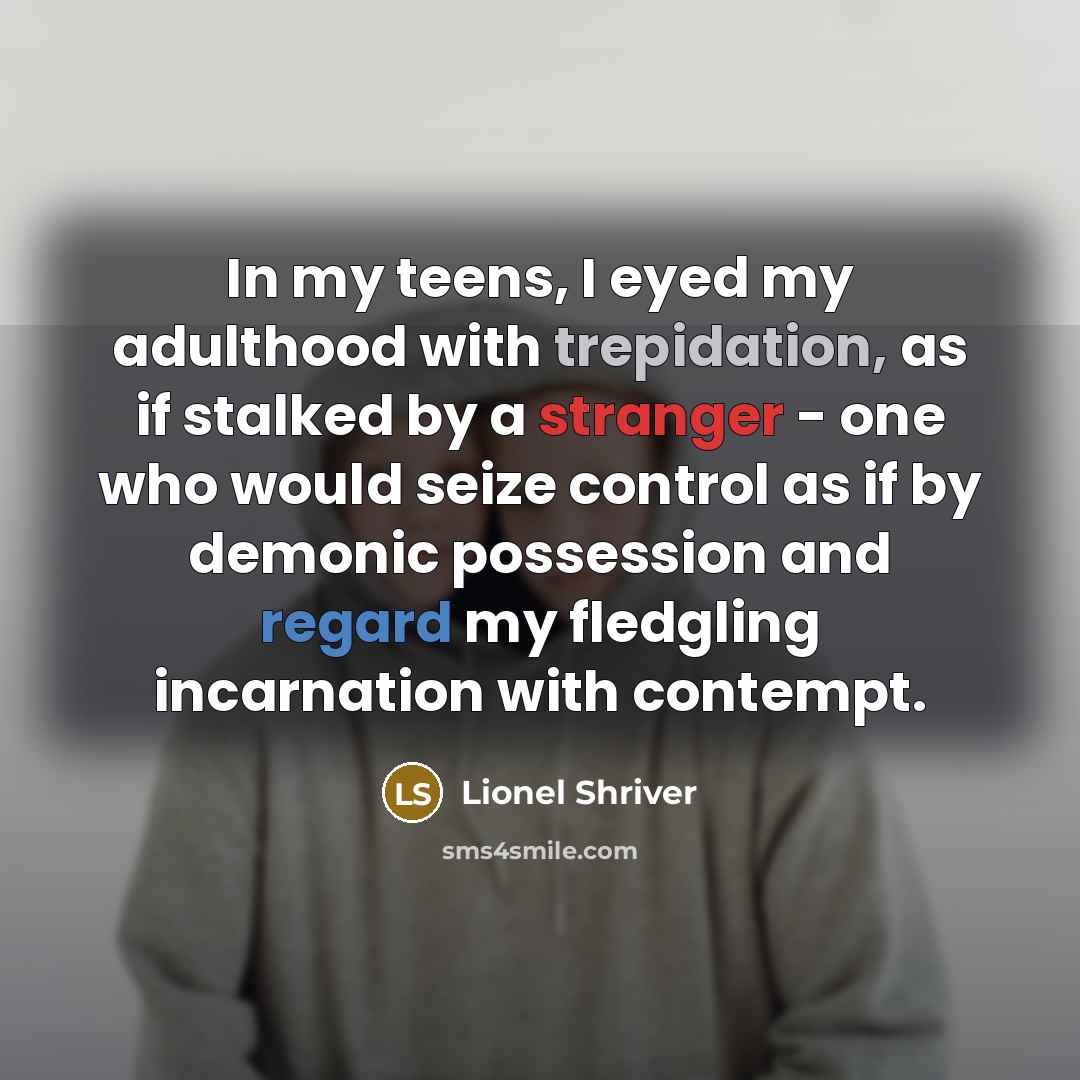 “In my teens, I eyed my adulthood with trepidation, as if stalked by a stranger - one who would seize control as if by demonic possession and regard my fledgling incarnation with contempt.” quote by Lionel Shriver
