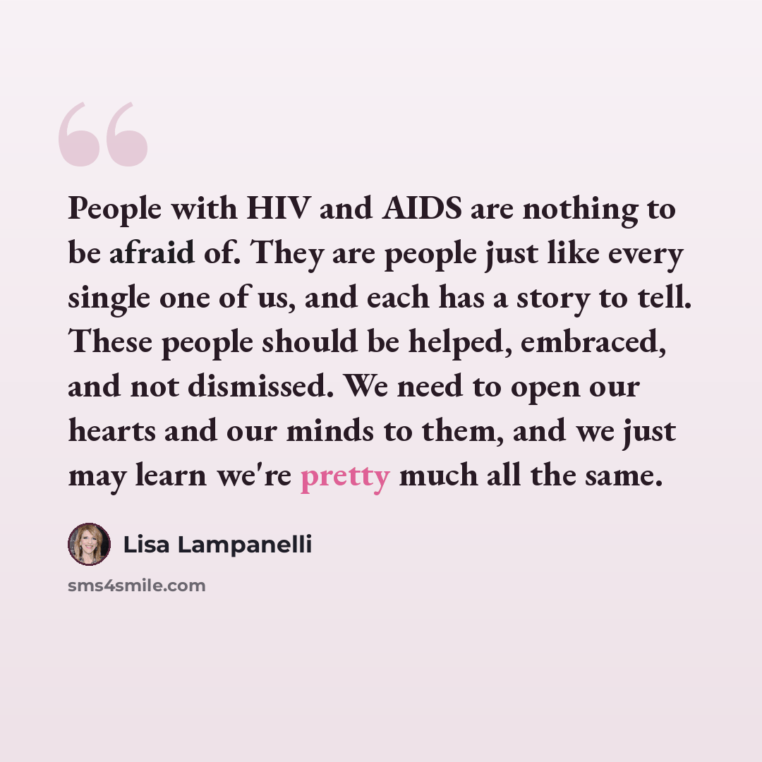 “People with HIV and AIDS are nothing to be afraid of. They are people just like every single one of us, and each has a story to tell. These people should be helped, embraced, and not dismissed. We need to open our hearts and our minds to them, and we just may learn we're pretty much all the same.” quote by Lisa Lampanelli