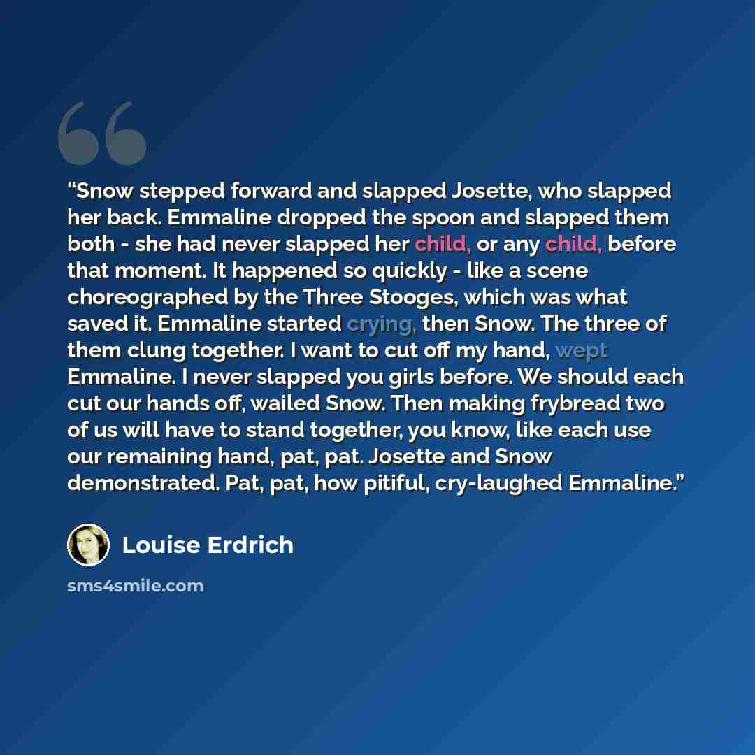 “Snow stepped forward and slapped Josette, who slapped her back. Emmaline dropped the spoon and slapped them both - she had never slapped her child, or any child, before that moment. It happened so quickly - like a scene choreographed by the Three Stooges, which was what saved it. Emmaline started…” quote by Louise Erdrich