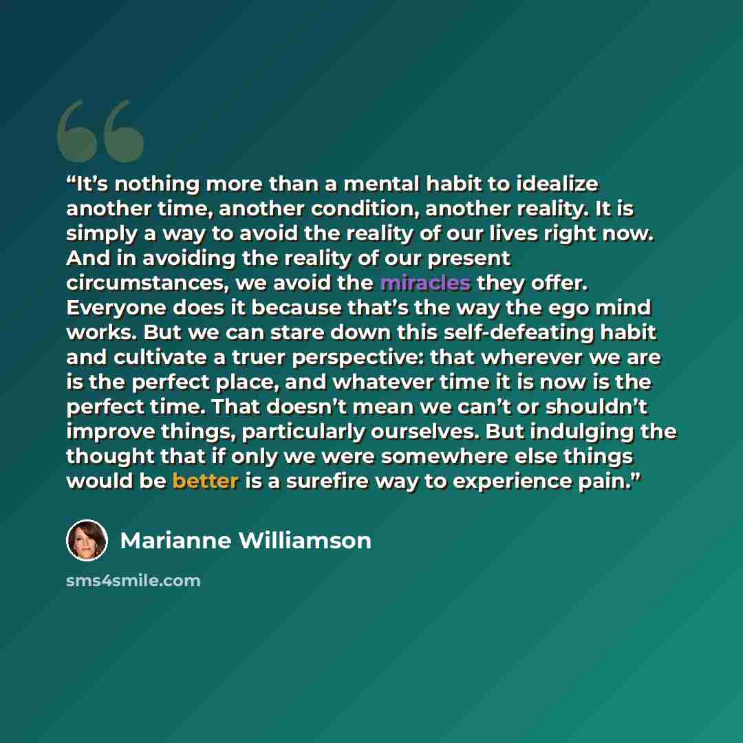 “It’s nothing more than a mental habit to idealize another time, another condition, another reality. It is simply a way to avoid the reality of our lives right now. And in avoiding the reality of our present circumstances, we avoid the miracles they offer. Everyone does it because that’s the way…” quote by Marianne Williamson