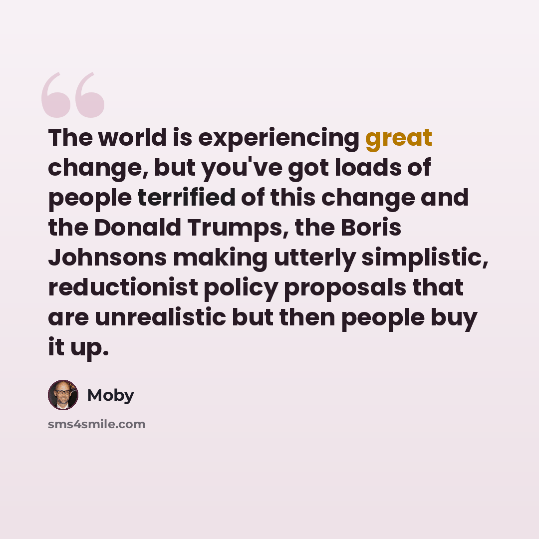 “The world is experiencing great change, but you've got loads of people terrified of this change and the Donald Trumps, the Boris Johnsons making utterly simplistic, reductionist policy proposals that are unrealistic but then people buy it up.” quote by Moby