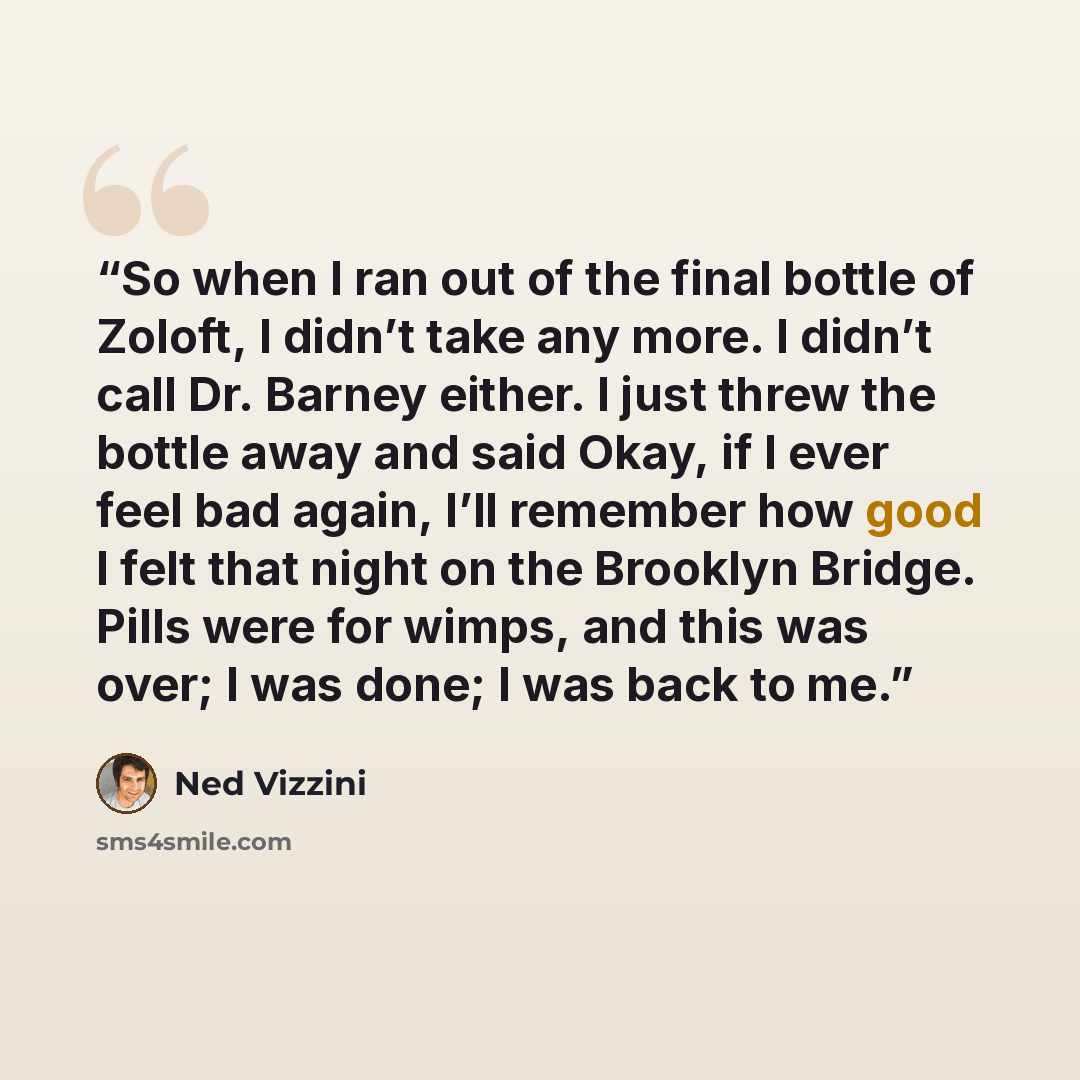 “So when I ran out of the final bottle of Zoloft, I didn’t take any more. I didn’t call Dr. Barney either. I just threw the bottle away and said Okay, if I ever feel bad again, I’ll remember how good I felt that night on the Brooklyn Bridge. Pills were for wimps, and this was over; I was done; I…” quote by Ned Vizzini