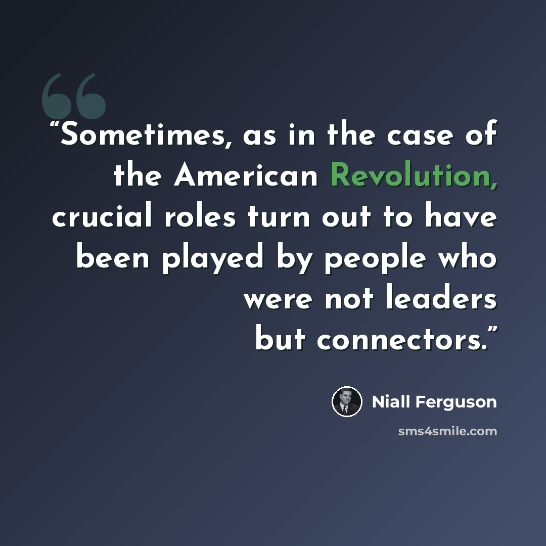 “Sometimes, as in the case of the American Revolution, crucial roles turn out to have been played by people who were not leaders but connectors.” quote by Niall Ferguson
