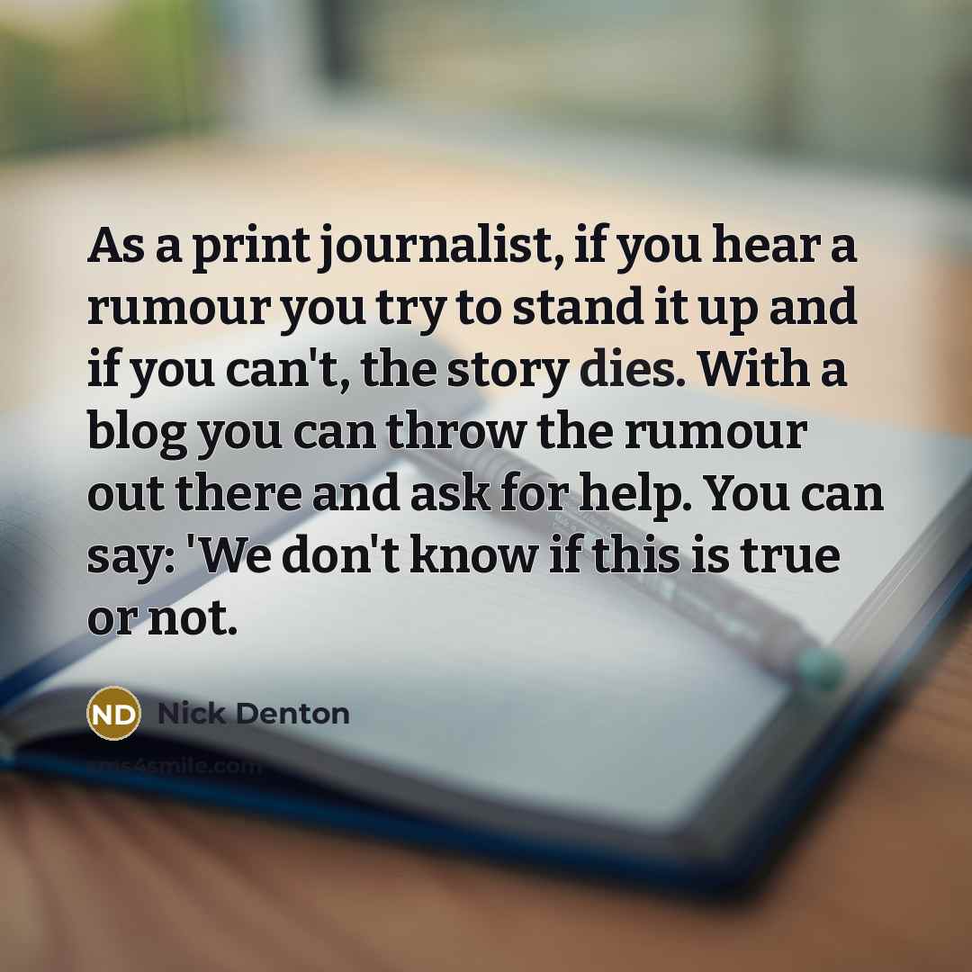 “As a print journalist, if you hear a rumour you try to stand it up and if you can't, the story dies. With a blog you can throw the rumour out there and ask for help. You can say: 'We don't know if this is true or not.” quote by Nick Denton