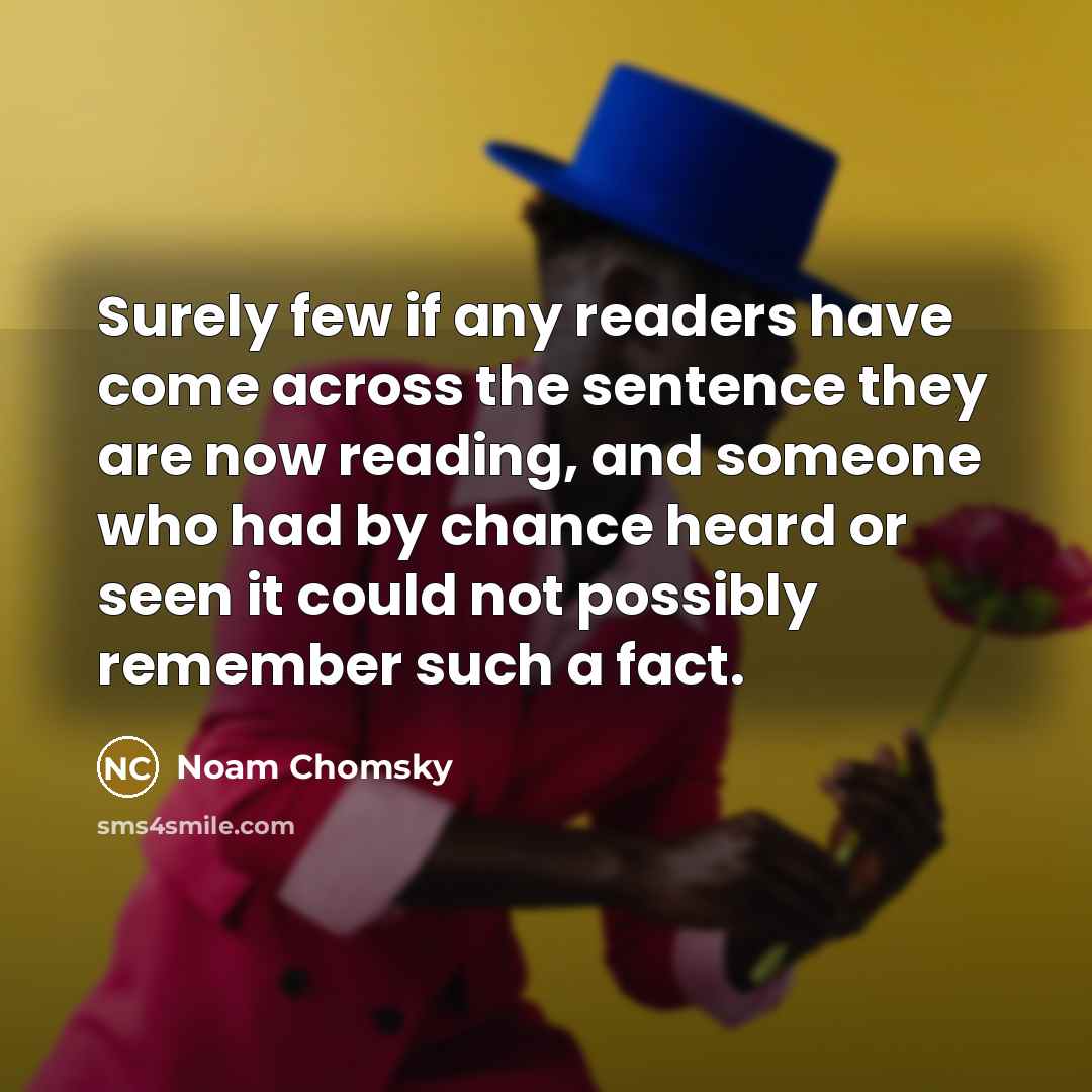 “Surely few if any readers have come across the sentence they are now reading, and someone who had by chance heard or seen it could not possibly remember such a fact.” quote by Noam Chomsky