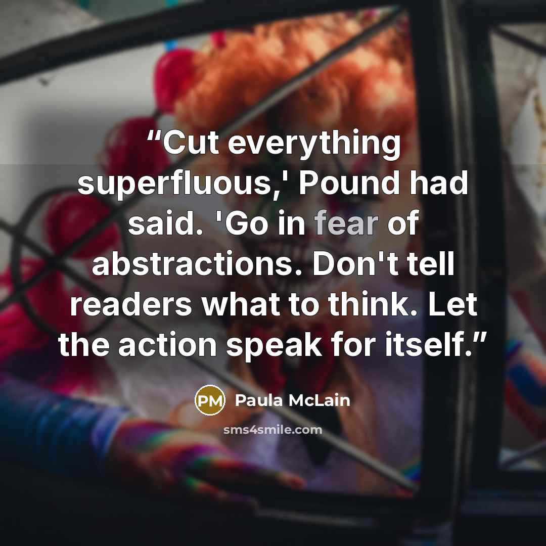 “Cut everything superfluous,' Pound had said. 'Go in fear of abstractions. Don't tell readers what to think. Let the action speak for itself.” quote by Paula McLain