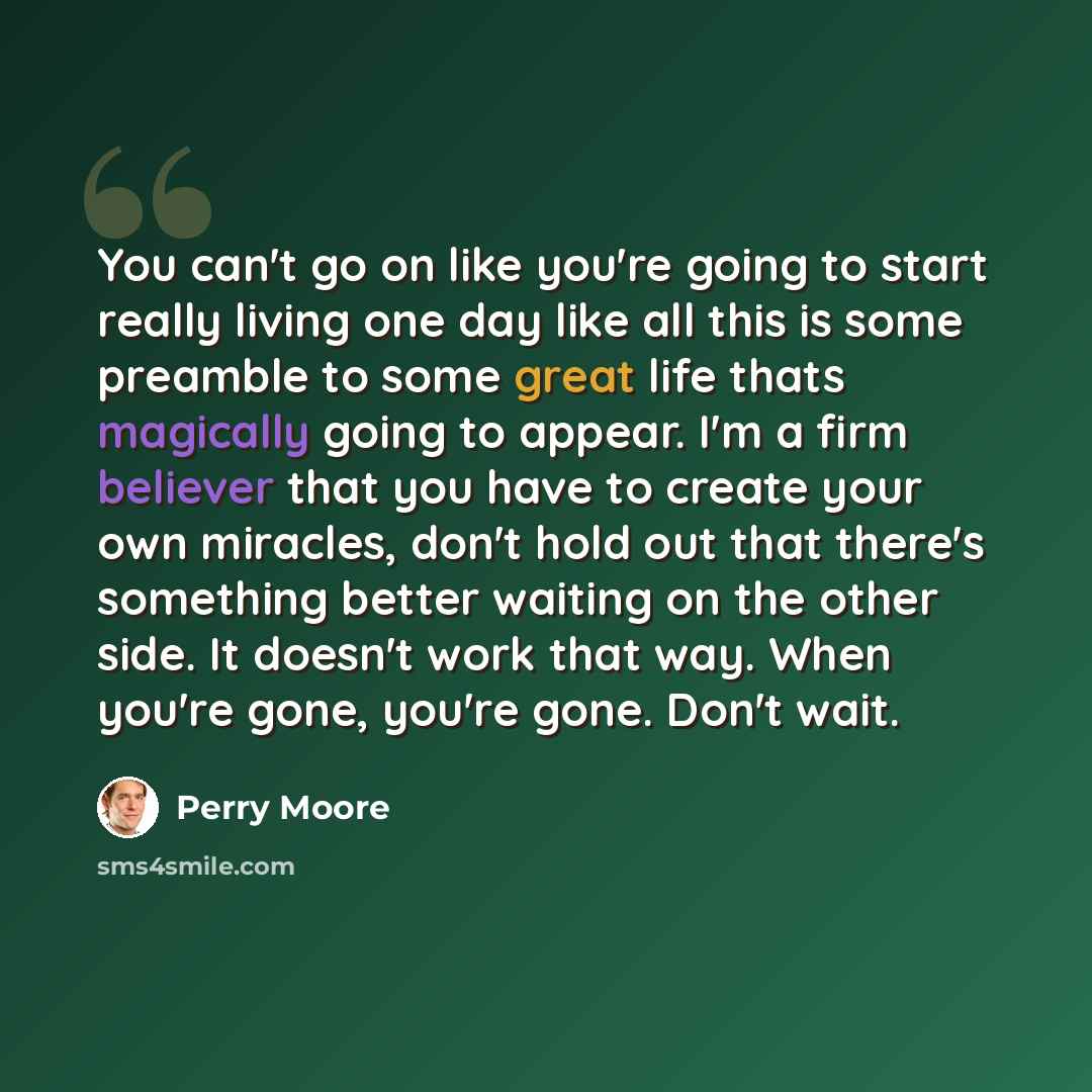 “You can't go on like you're going to start really living one day like all this is some preamble to some great life thats magically going to appear. I'm a firm believer that you have to create your own miracles, don't hold out that there's something better waiting on the other side. It doesn't work…” quote by Perry Moore