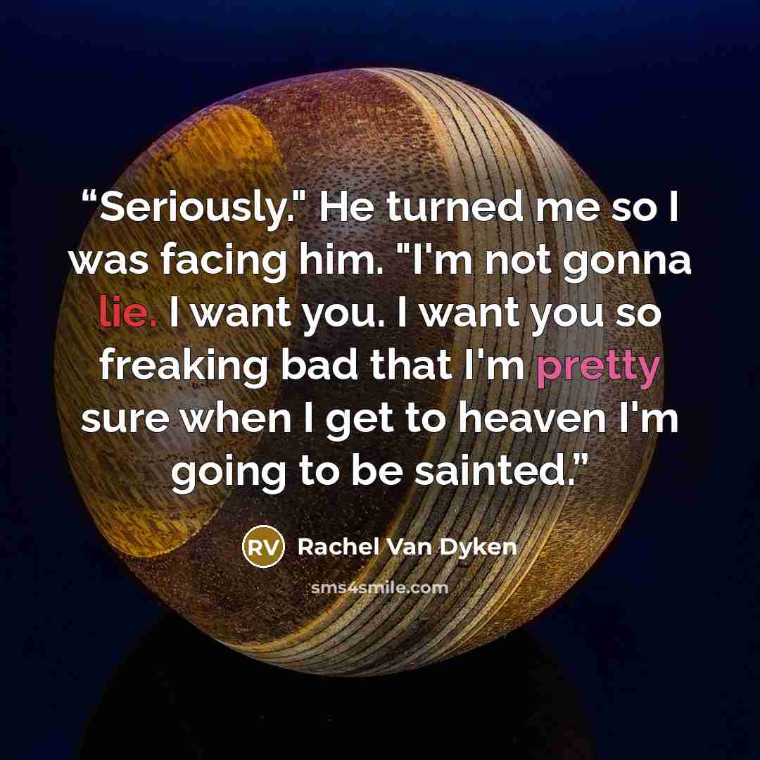 “Seriously." He turned me so I was facing him. "I'm not gonna lie. I want you. I want you so freaking bad that I'm pretty sure when I get to heaven I'm going to be sainted.” quote by Rachel Van Dyken
