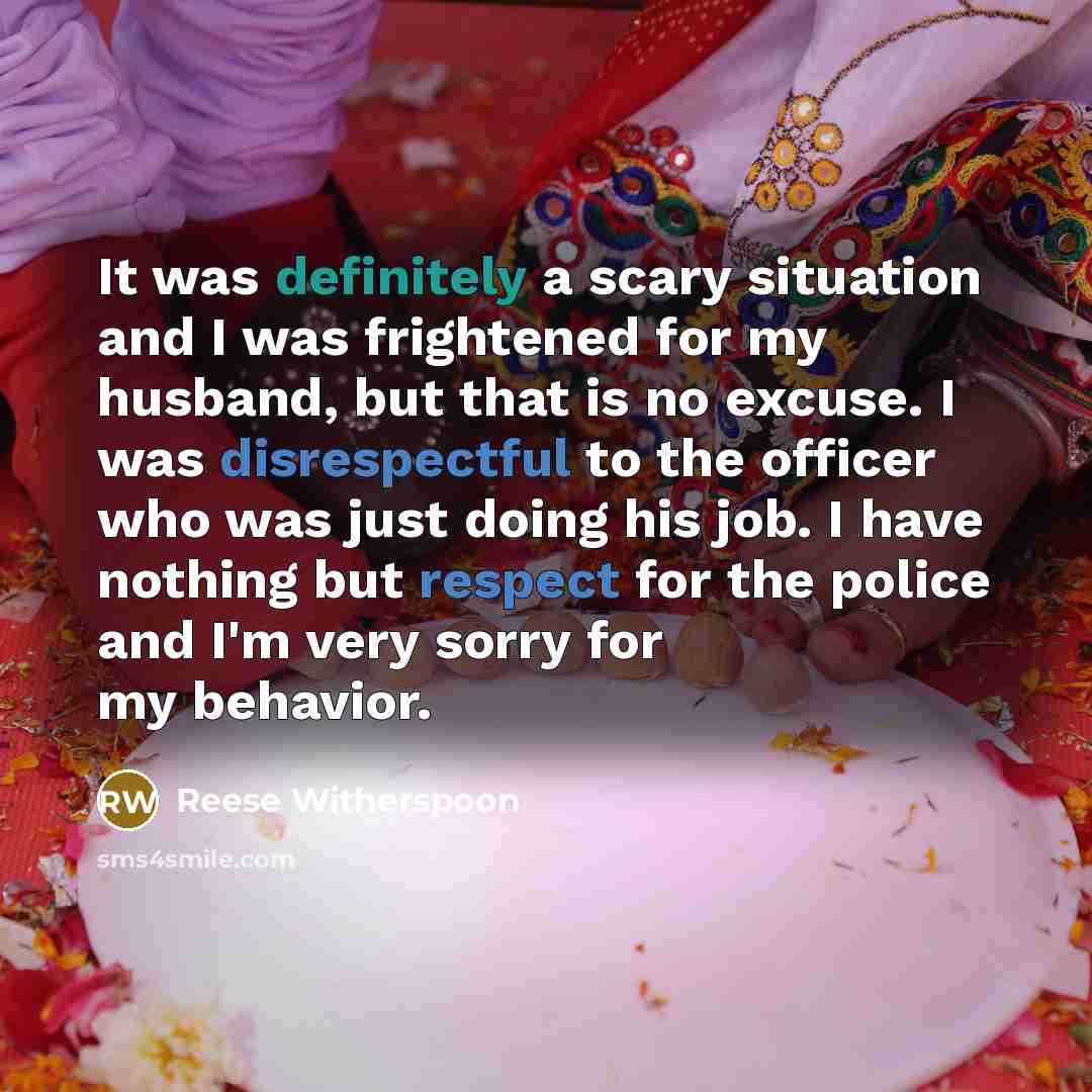 “It was definitely a scary situation and I was frightened for my husband, but that is no excuse. I was disrespectful to the officer who was just doing his job. I have nothing but respect for the police and I'm very sorry for my behavior.” quote by Reese Witherspoon
