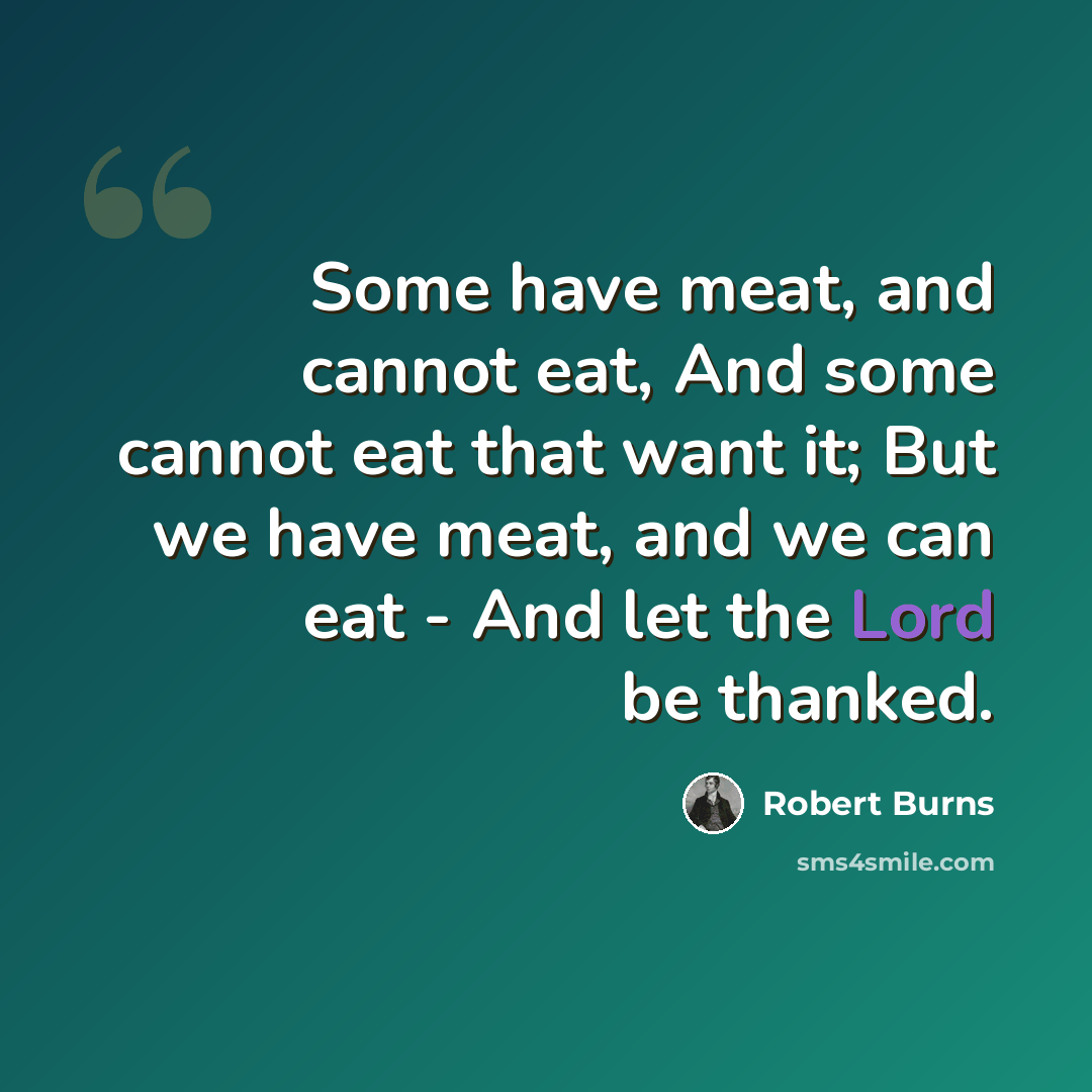 “Some have meat, and cannot eat, And some cannot eat that want it; But we have meat, and we can eat - And let the Lord be thanked.” quote by Robert Burns