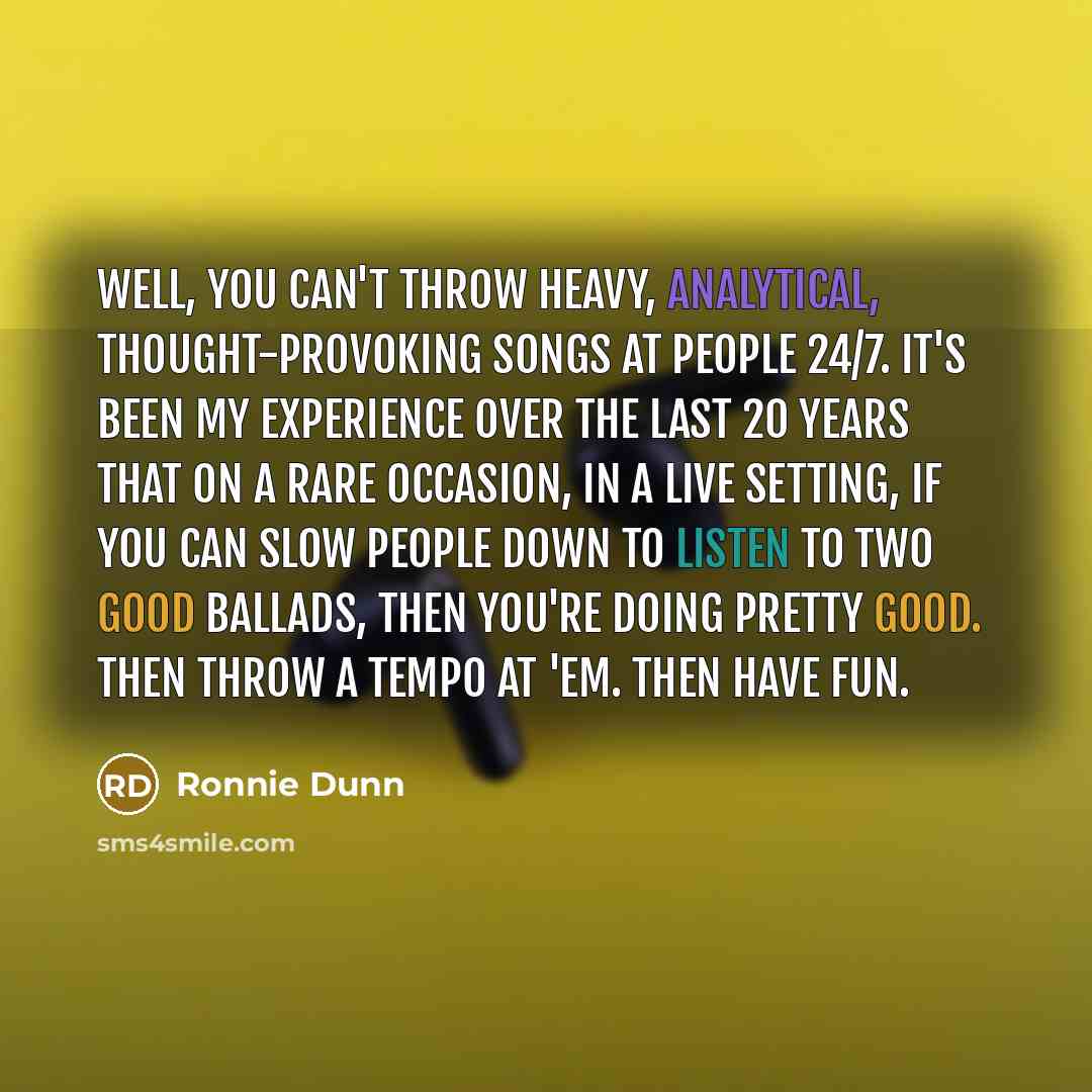 “Well, you can't throw heavy, analytical, thought-provoking songs at people 24/7. It's been my experience over the last 20 years that on a rare occasion, in a live setting, if you can slow people down to listen to two good ballads, then you're doing pretty good. Then throw a tempo at 'em. Then have…” quote by Ronnie Dunn