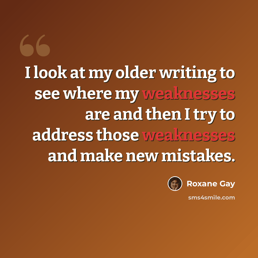 “I look at my older writing to see where my weaknesses are and then I try to address those weaknesses and make new mistakes.” quote by Roxane Gay