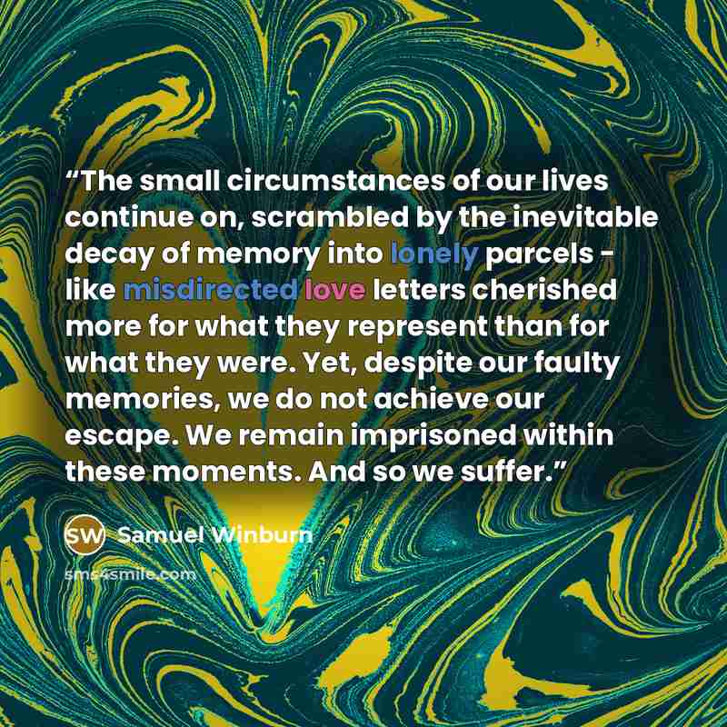 “The small circumstances of our lives continue on, scrambled by the inevitable decay of memory into lonely parcels - like misdirected love letters cherished more for what they represent than for what they were. Yet, despite our faulty memories, we do not achieve our escape. We remain imprisoned…” quote by Samuel Winburn