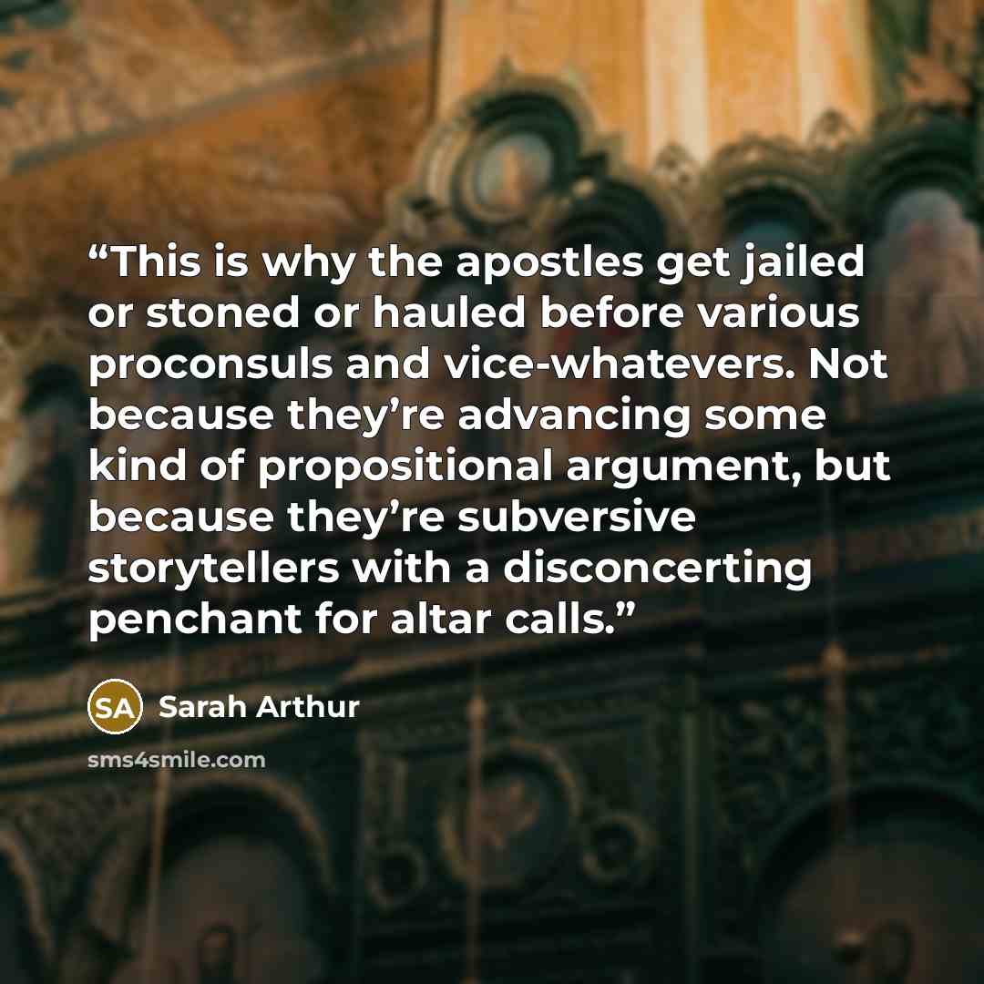 “This is why the apostles get jailed or stoned or hauled before various proconsuls and vice-whatevers. Not because they’re advancing some kind of propositional argument, but because they’re subversive storytellers with a disconcerting penchant for altar calls.” quote by Sarah Arthur