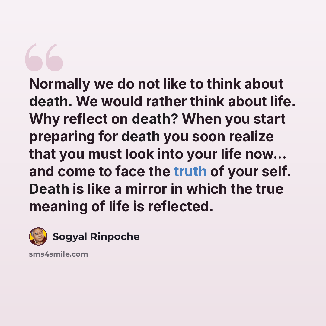 “Normally we do not like to think about death. We would rather think about life. Why reflect on death? When you start preparing for death you soon realize that you must look into your life now... and come to face the truth of your self. Death is like a mirror in which the true meaning of life is…” quote by Sogyal Rinpoche