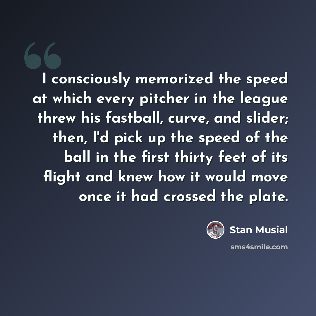 “I consciously memorized the speed at which every pitcher in the league threw his fastball, curve, and slider; then, I'd pick up the speed of the ball in the first thirty feet of its flight and knew how it would move once it had crossed the plate.” quote by Stan Musial