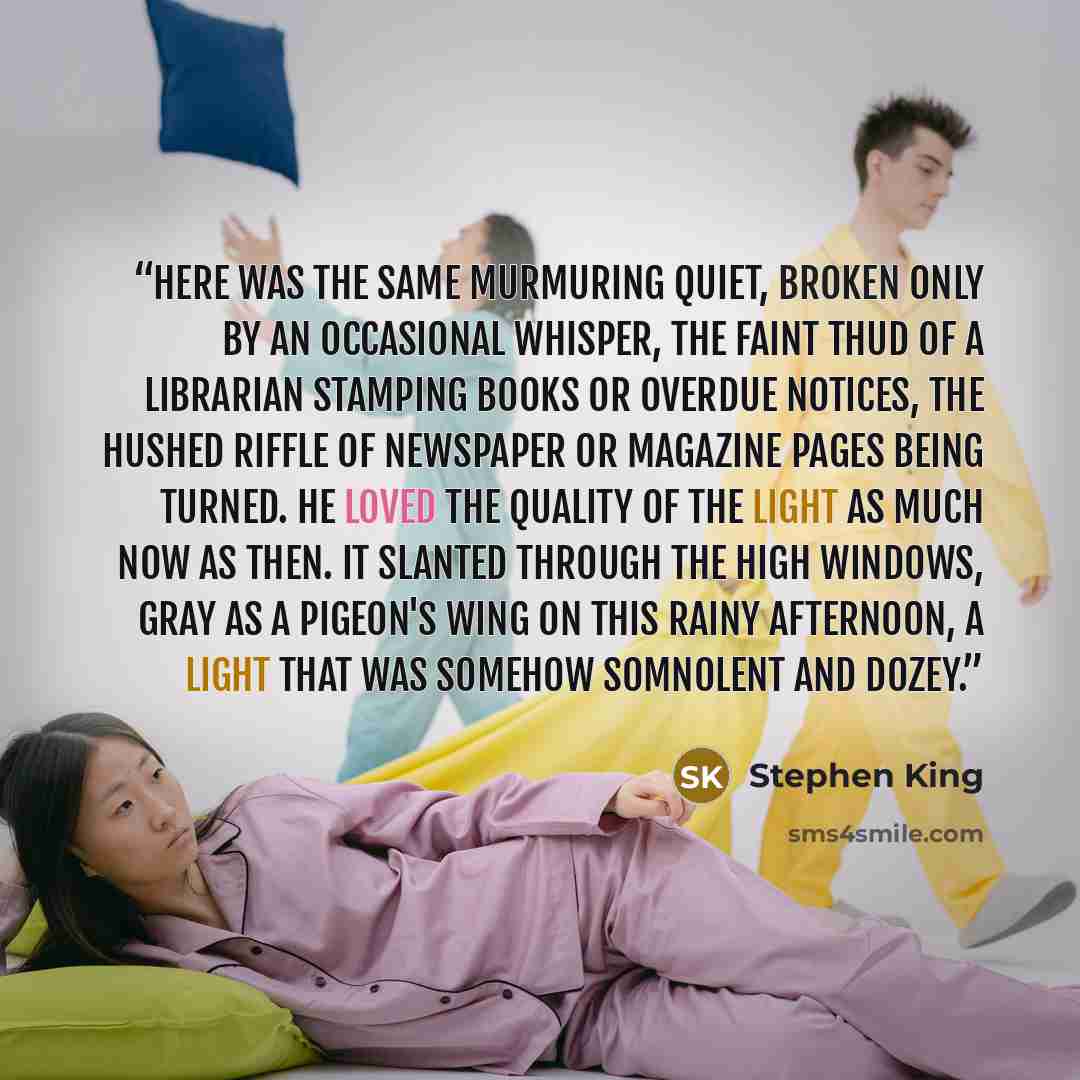 “Here was the same murmuring quiet, broken only by an occasional whisper, the faint thud of a librarian stamping books or overdue notices, the hushed riffle of newspaper or magazine pages being turned. He loved the quality of the light as much now as then. It slanted through the high windows, gray…” quote by Stephen King