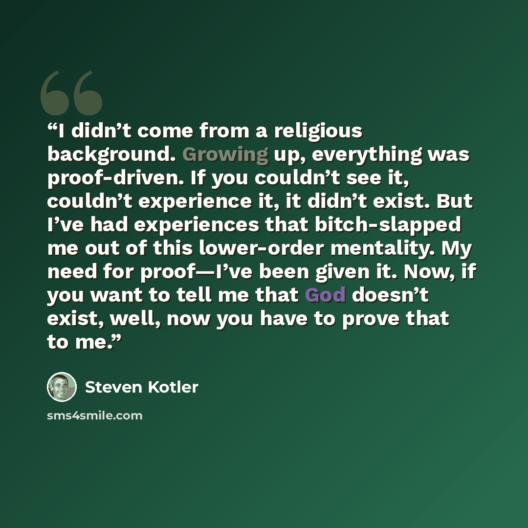 “I didn’t come from a religious background. Growing up, everything was proof-driven. If you couldn’t see it, couldn’t experience it, it didn’t exist. But I’ve had experiences that bitch-slapped me out of this lower-order mentality. My need for proof—I’ve been given it. Now, if you want to tell me…” quote by Steven Kotler