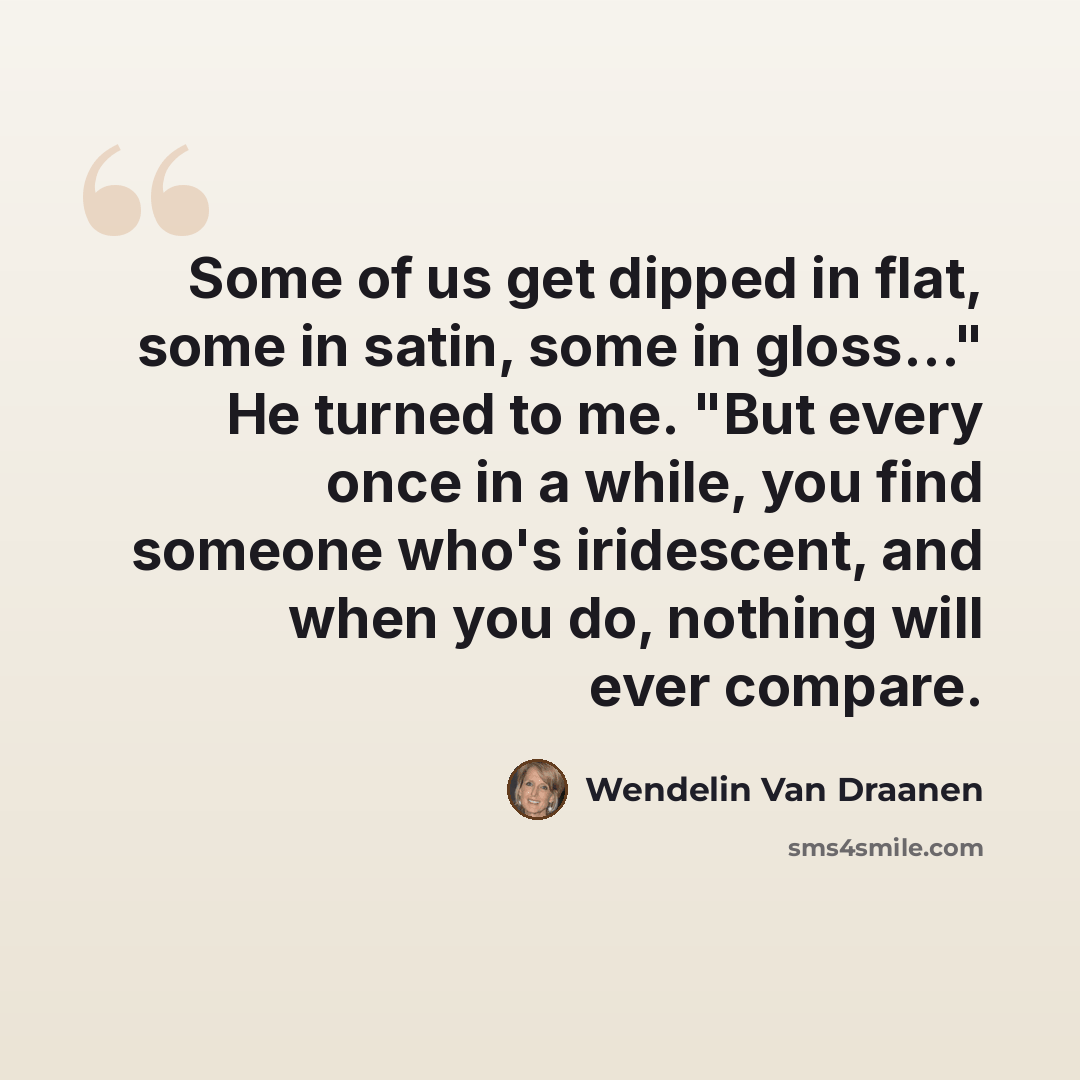 “Some of us get dipped in flat, some in satin, some in gloss…" He turned to me. "But every once in a while, you find someone who's iridescent, and when you do, nothing will ever compare.” quote by Wendelin Van Draanen