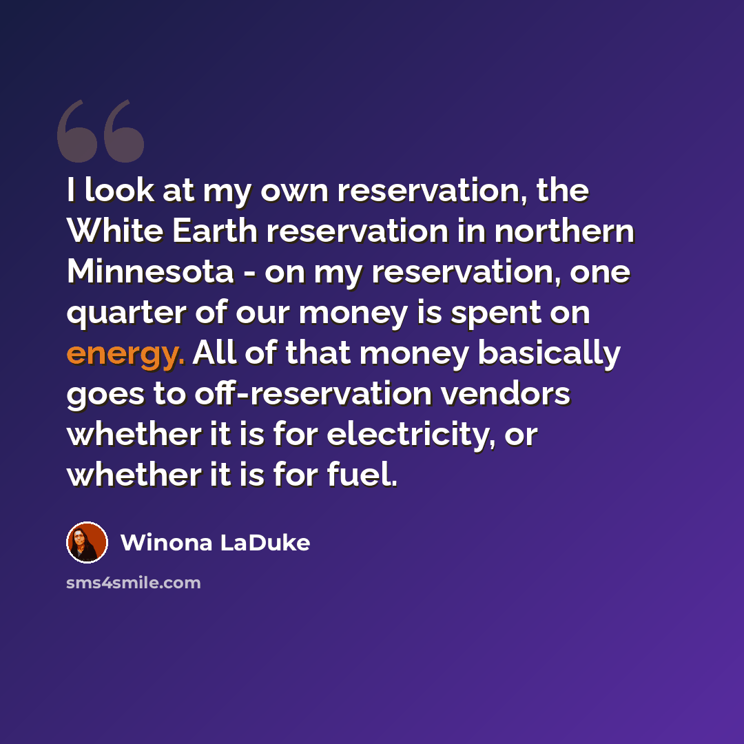“I look at my own reservation, the White Earth reservation in northern Minnesota - on my reservation, one quarter of our money is spent on energy. All of that money basically goes to off-reservation vendors whether it is for electricity, or whether it is for fuel.” quote by Winona LaDuke