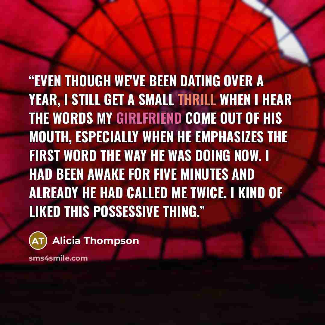 “Even though we've been dating over a year, I still get a small thrill when i hear the words my girlfriend come out of his mouth, especially when he emphasizes the first word the way he was doing now. I had been awake for five minutes and already he had called me twice. I kind of liked this…” quote by Alicia Thompson