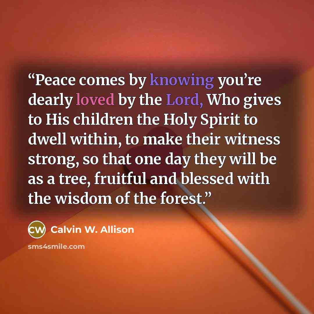 “Peace comes by knowing you’re dearly loved by the Lord, Who gives to His children the Holy Spirit to dwell within, to make their witness strong, so that one day they will be as a tree, fruitful and blessed with the wisdom of the forest.” quote by Calvin W. Allison