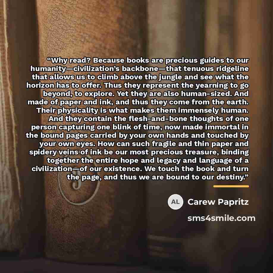 “Why read? Because books are precious guides to our humanity—civilization’s backbone—that tenuous ridgeline that allows us to climb above the jungle and see what the horizon has to offer. Thus they represent the yearning to go beyond, to explore. Yet they are also human-sized. And made of paper and…” quote by Carew Papritz