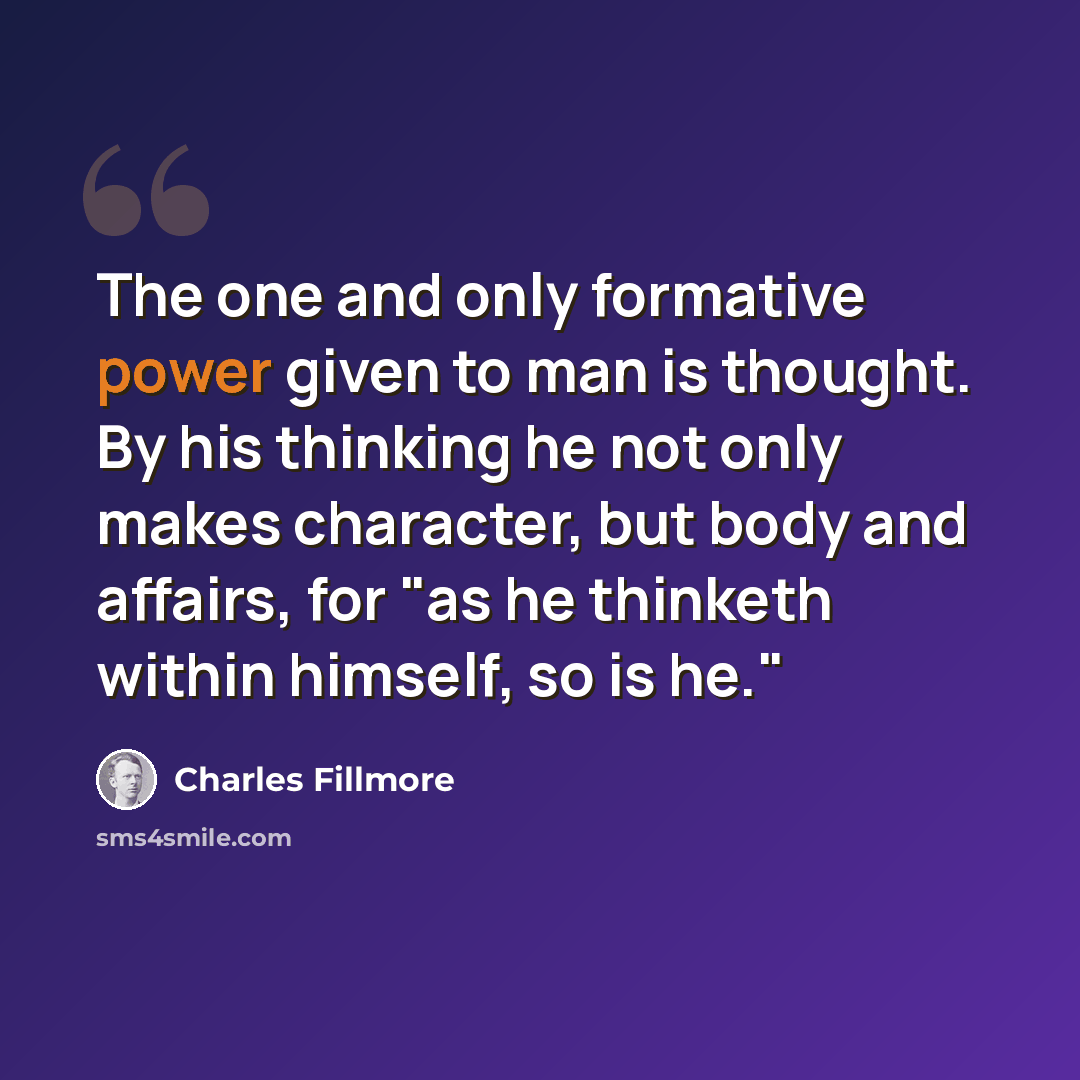 “The one and only formative power given to man is thought. By his thinking he not only makes character, but body and affairs, for "as he thinketh within himself, so is he."” quote by Charles Fillmore
