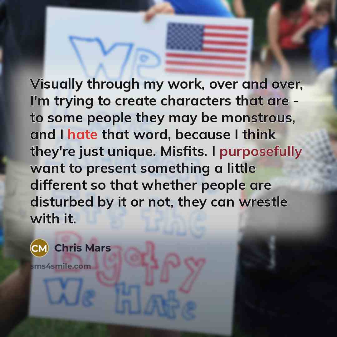 “Visually through my work, over and over, I'm trying to create characters that are - to some people they may be monstrous, and I hate that word, because I think they're just unique. Misfits. I purposefully want to present something a little different so that whether people are disturbed by it or…” quote by Chris Mars
