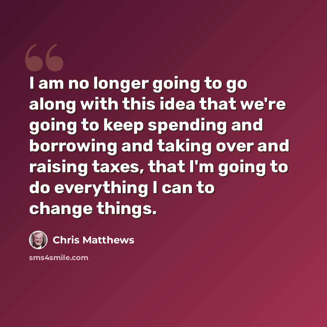 “I am no longer going to go along with this idea that we're going to keep spending and borrowing and taking over and raising taxes, that I'm going to do everything I can to change things.” quote by Chris Matthews