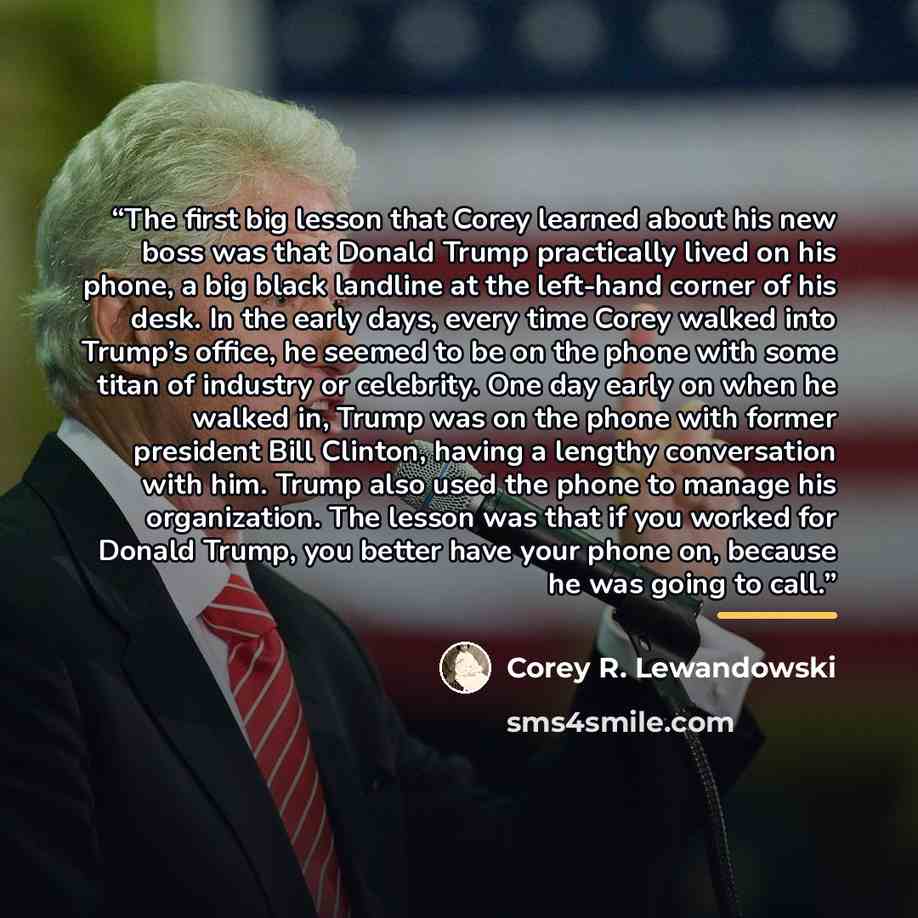 “The first big lesson that Corey learned about his new boss was that Donald Trump practically lived on his phone, a big black landline at the left-hand corner of his desk. In the early days, every time Corey walked into Trump’s office, he seemed to be on the phone with some titan of industry or…” quote by Corey R. Lewandowski