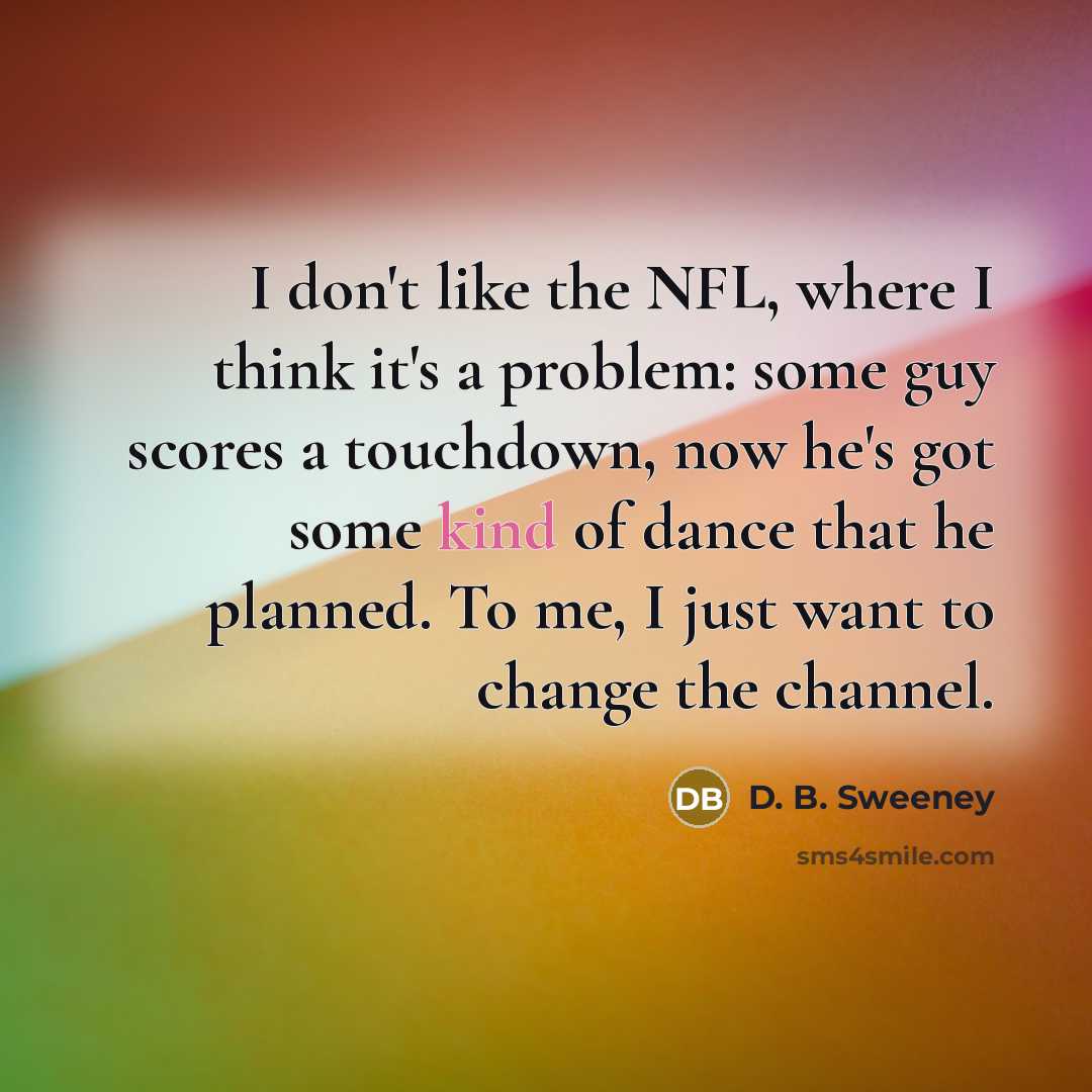“I don't like the NFL, where I think it's a problem: some guy scores a touchdown, now he's got some kind of dance that he planned. To me, I just want to change the channel.” quote by D. B. Sweeney