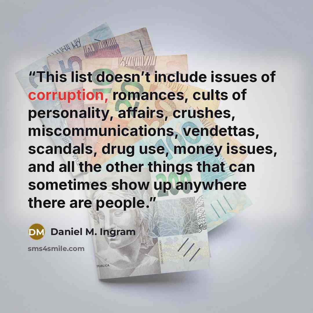 “This list doesn’t include issues of corruption, romances, cults of personality, affairs, crushes, miscommunications, vendettas, scandals, drug use, money issues, and all the other things that can sometimes show up anywhere there are people.” quote by Daniel M. Ingram