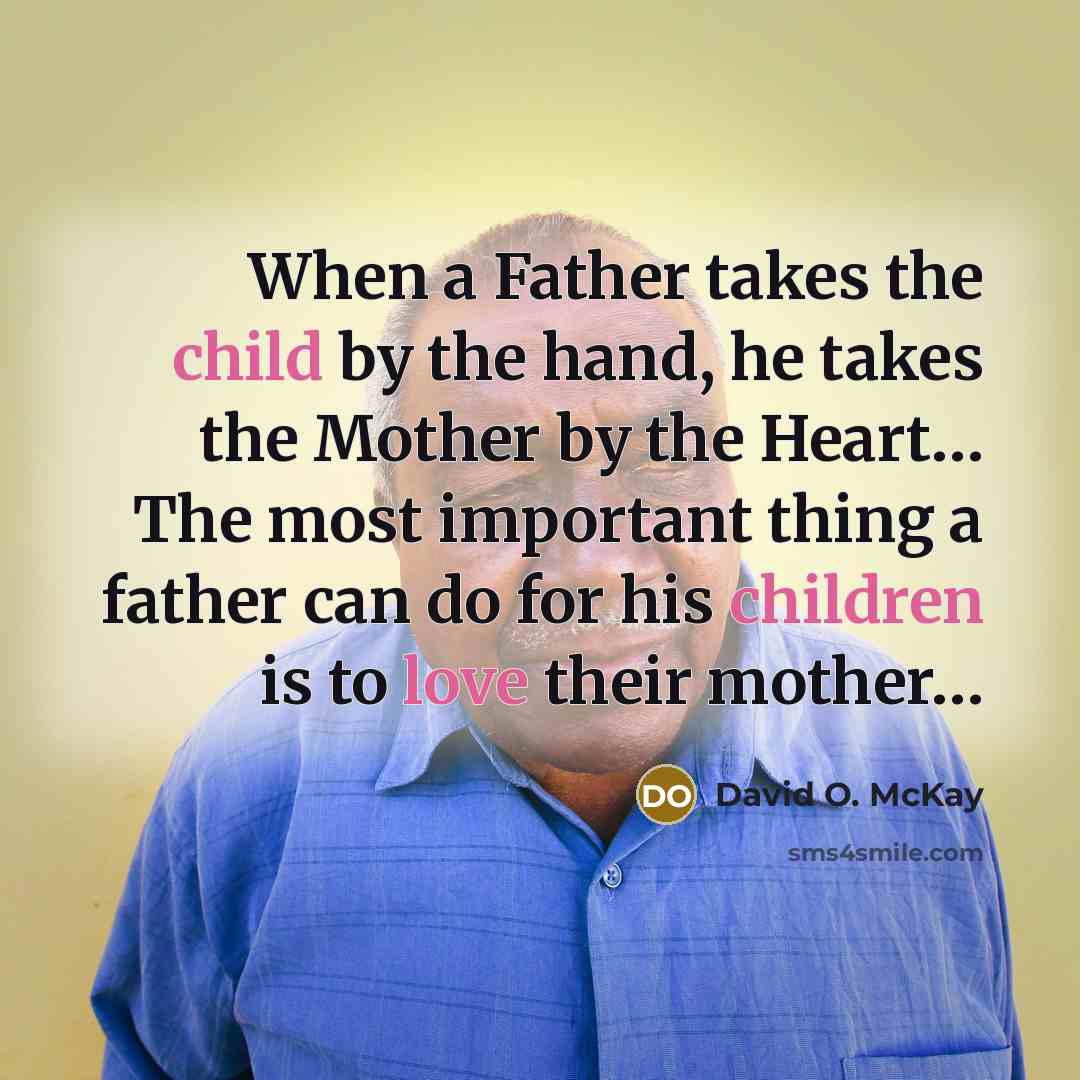 “When a Father takes the child by the hand, he takes the Mother by the Heart… The most important thing a father can do for his children is to love their mother…” quote by David O. McKay