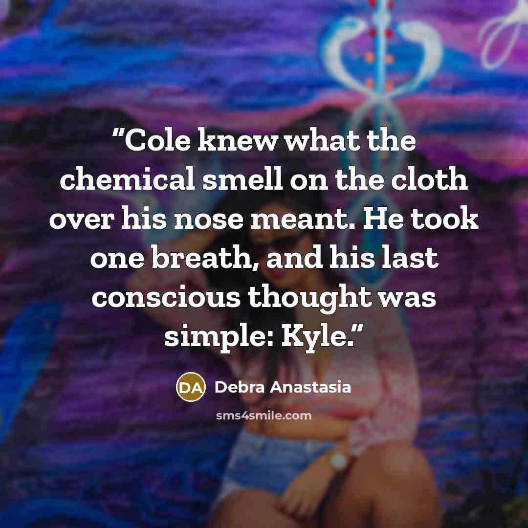 “Cole knew what the chemical smell on the cloth over his nose meant. He took one breath, and his last conscious thought was simple: Kyle.” quote by Debra Anastasia