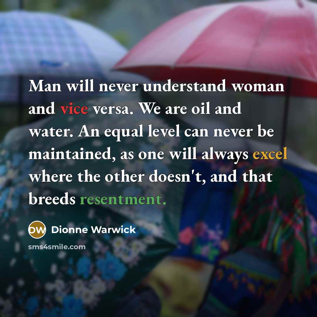 “Man will never understand woman and vice versa. We are oil and water. An equal level can never be maintained, as one will always excel where the other doesn't, and that breeds resentment.” quote by Dionne Warwick