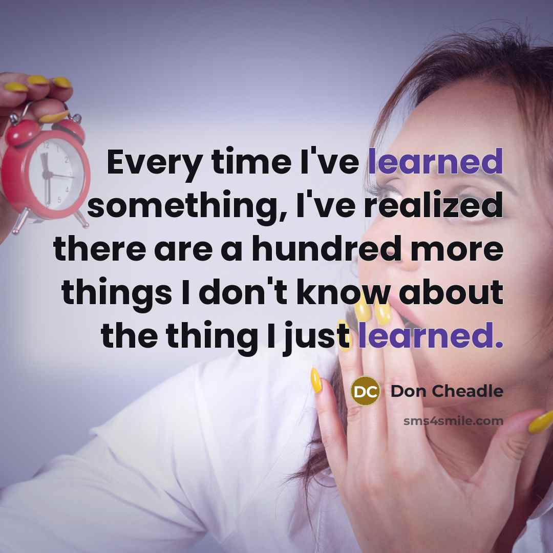 “Every time I've learned something, I've realized there are a hundred more things I don't know about the thing I just learned.” quote by Don Cheadle