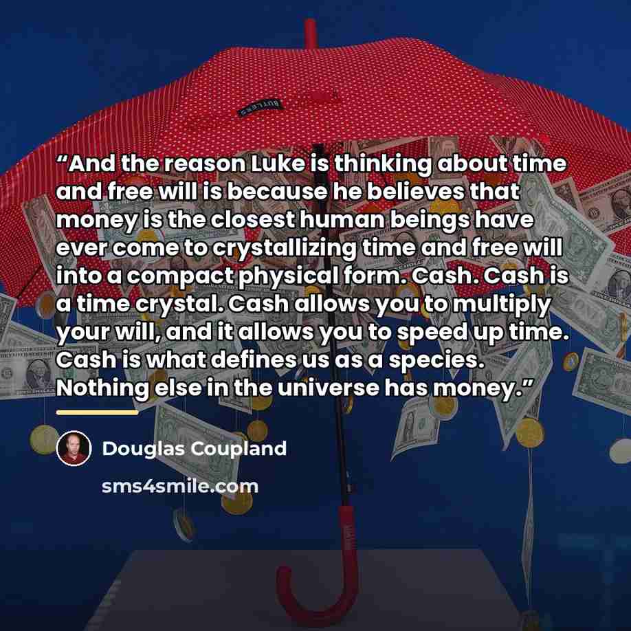 “And the reason Luke is thinking about time and free will is because he believes that money is the closest human beings have ever come to crystallizing time and free will into a compact physical form. Cash. Cash is a time crystal. Cash allows you to multiply your will, and it allows you to speed up…” quote by Douglas Coupland